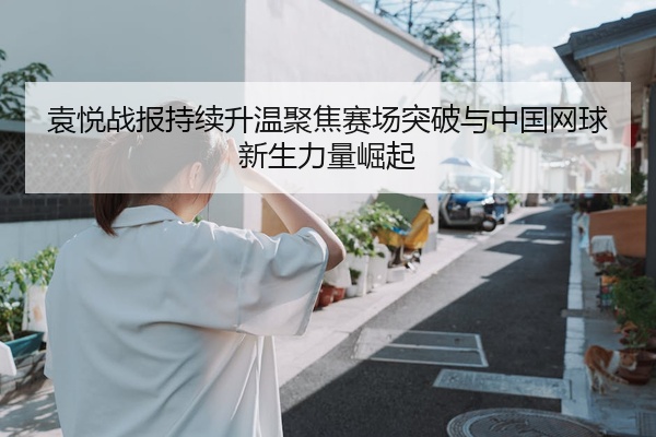 袁悦战报持续升温聚焦赛场突破与中国网球新生力量崛起